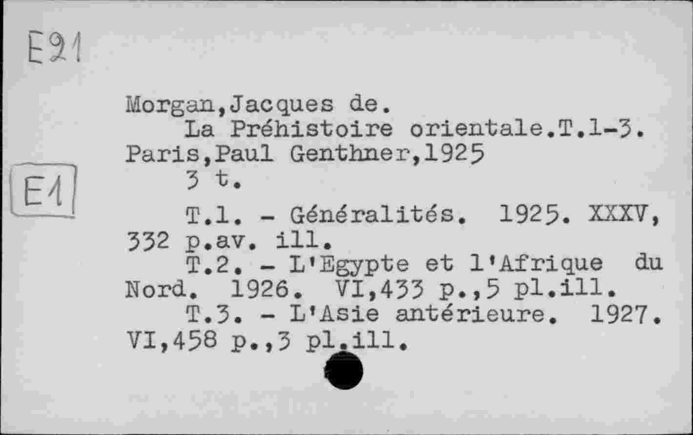 ﻿Е21
Е4
Morgan,Jacques de.
La Préhistoire оrientale.T.1-5. Paris,Paul Genthner,1925
5 t.
T.l. - Généralités. 1925. XXXV, 552 p.av. ill.
T.2. - L’Egypte et l’Afrique du Nord. 1926. VI,455 p.,5 pl.ill.
T.5. - L’Asie antérieure. 1927. VI,458 p.,5 pl.ill.